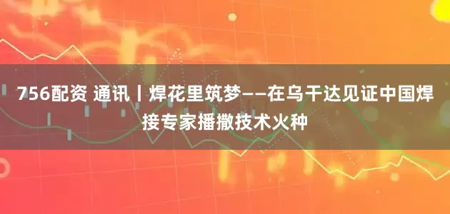 756配资 通讯丨焊花里筑梦——在乌干达见证中国焊接专家播撒技术火种
