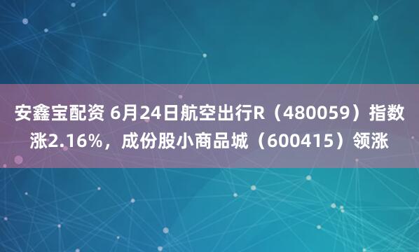 安鑫宝配资 6月24日航空出行R（480059）指数涨2.16%，成份股小商品城（600415）领涨