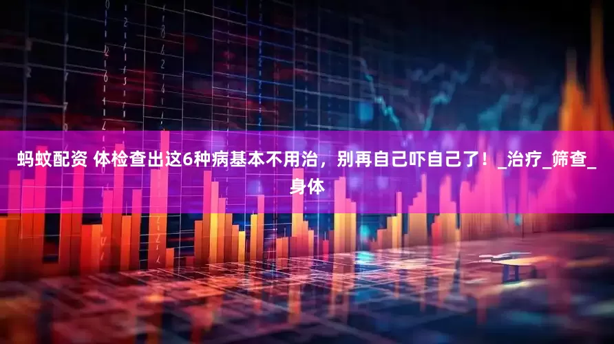 蚂蚊配资 体检查出这6种病基本不用治，别再自己吓自己了！_治疗_筛查_身体