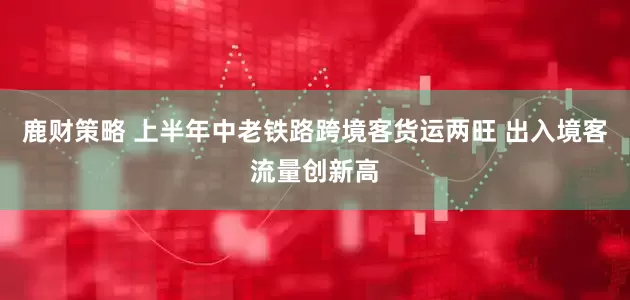 鹿财策略 上半年中老铁路跨境客货运两旺 出入境客流量创新高