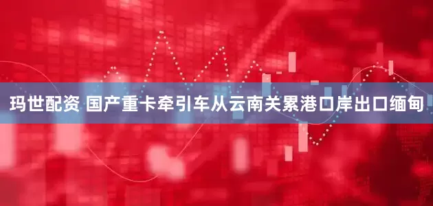 玛世配资 国产重卡牵引车从云南关累港口岸出口缅甸