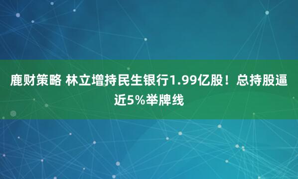 鹿财策略 林立增持民生银行1.99亿股！总持股逼近5%举牌线