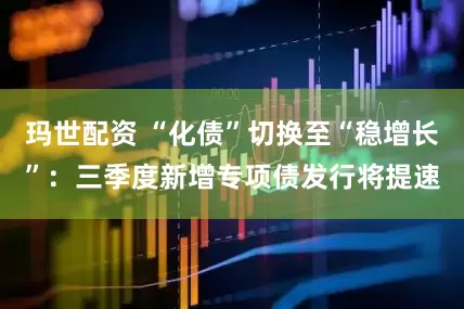 玛世配资 “化债”切换至“稳增长”：三季度新增专项债发行将提速