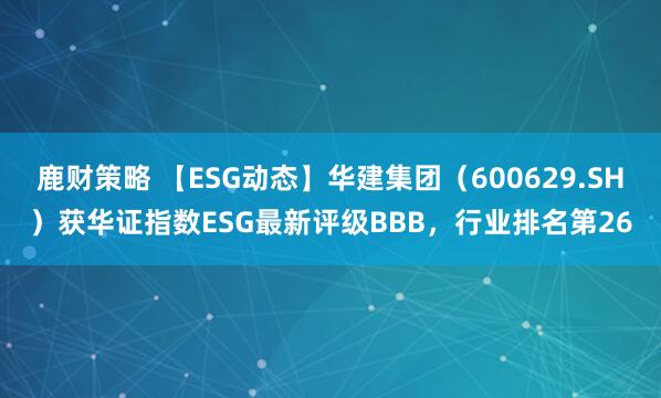 鹿财策略 【ESG动态】华建集团（600629.SH）获华证指数ESG最新评级BBB，行业排名第26