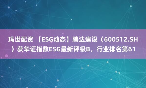 玛世配资 【ESG动态】腾达建设（600512.SH）获华证指数ESG最新评级B，行业排名第61