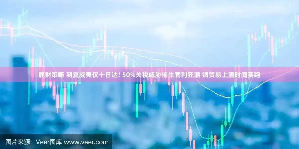 鹿财策略 到夏威夷仅十日达! 50%关税威胁催生套利狂潮 铜贸易上演时间赛跑