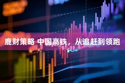 鹿财策略 中国高铁，从追赶到领跑