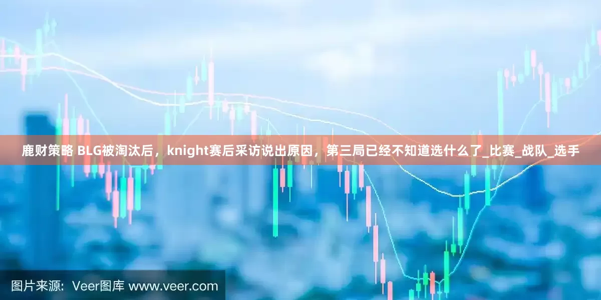 鹿财策略 BLG被淘汰后，knight赛后采访说出原因，第三局已经不知道选什么了_比赛_战队_选手