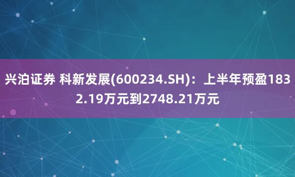 兴泊证券 科新发展(600234.SH)：上半年预盈1832.19万元到2748.21万元