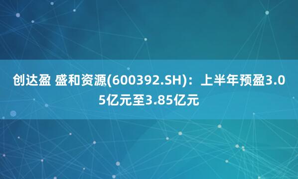 创达盈 盛和资源(600392.SH)：上半年预盈3.05亿元至3.85亿元