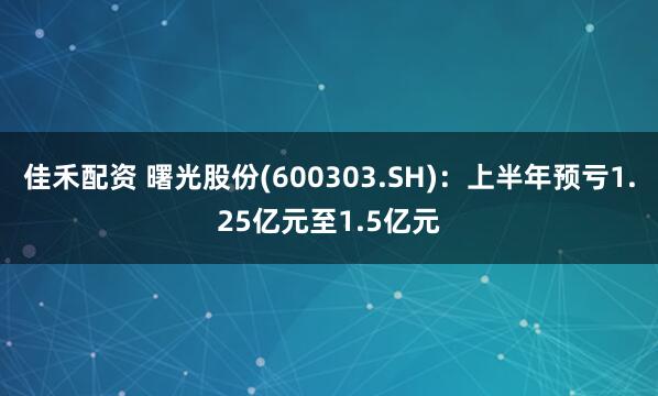 佳禾配资 曙光股份(600303.SH)：上半年预亏1.25亿元至1.5亿元