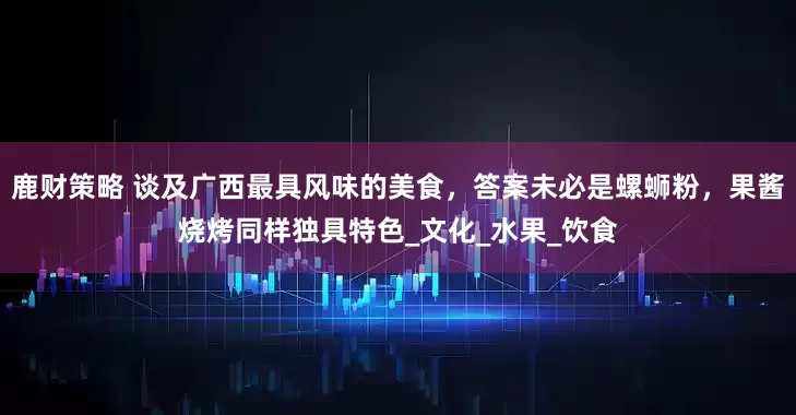鹿财策略 谈及广西最具风味的美食，答案未必是螺蛳粉，果酱烧烤同样独具特色_文化_水果_饮食