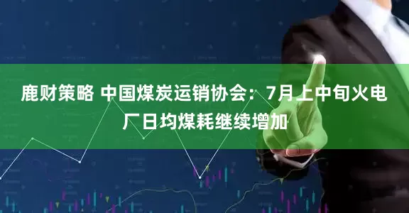 鹿财策略 中国煤炭运销协会：7月上中旬火电厂日均煤耗继续增加