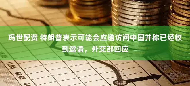 玛世配资 特朗普表示可能会应邀访问中国并称已经收到邀请，外交部回应