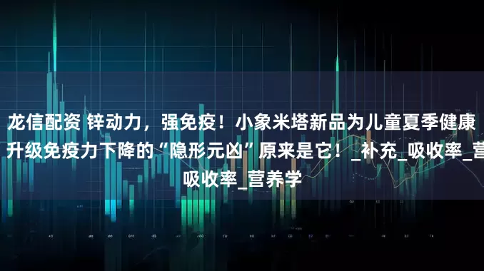 龙信配资 锌动力，强免疫！小象米塔新品为儿童夏季健康“锌”升级免疫力下降的“隐形元凶”原来是它！_补充_吸收率_营养学