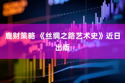鹿财策略 《丝绸之路艺术史》近日出版
