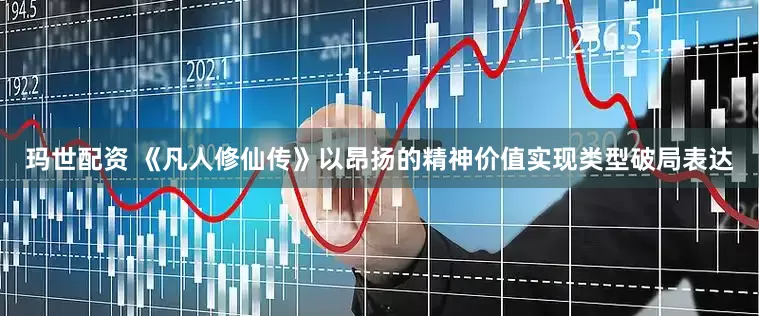 玛世配资 《凡人修仙传》以昂扬的精神价值实现类型破局表达