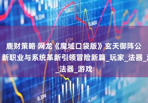 鹿财策略 网龙《魔域口袋版》玄天御阵公测，新职业与系统革新引领冒险新篇_玩家_法器_游戏