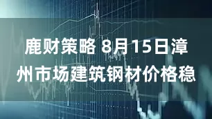 鹿财策略 8月15日漳州市场建筑钢材价格稳