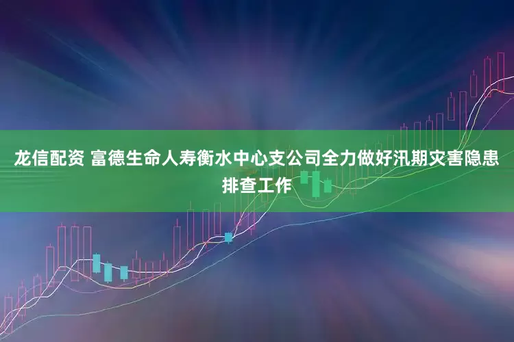 龙信配资 富德生命人寿衡水中心支公司全力做好汛期灾害隐患排查工作