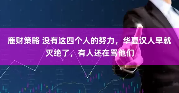 鹿财策略 没有这四个人的努力，华夏汉人早就灭绝了，有人还在骂他们