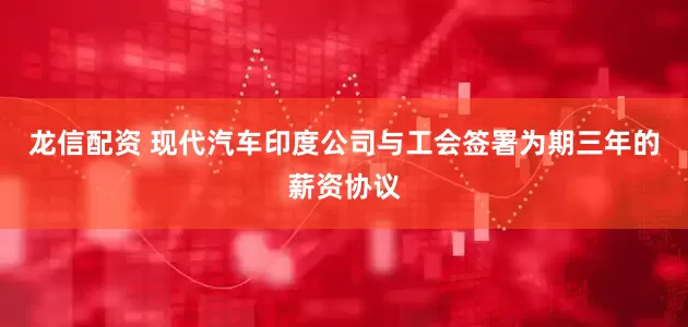 龙信配资 现代汽车印度公司与工会签署为期三年的薪资协议