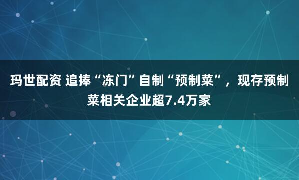 玛世配资 追捧“冻门”自制“预制菜”，现存预制菜相关企业超7.4万家