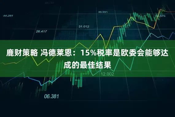 鹿财策略 冯德莱恩:15%税率是欧委会能够达成的最佳结果