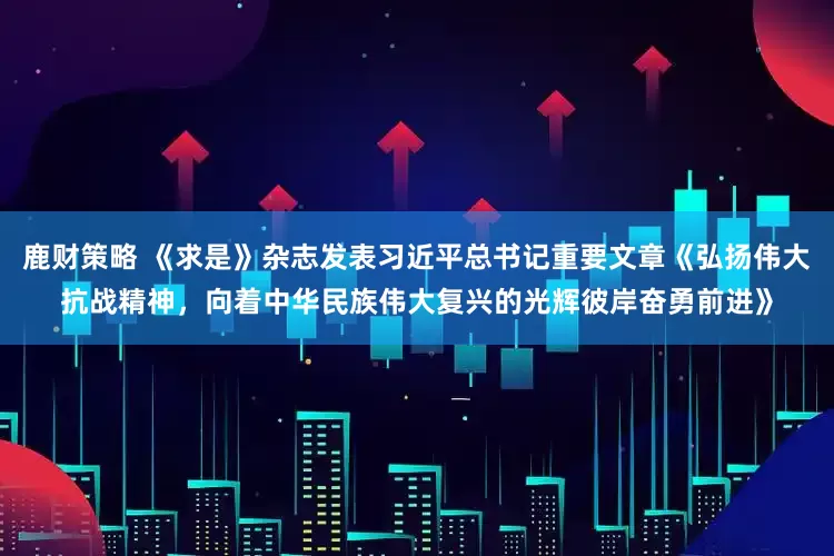 鹿财策略 《求是》杂志发表习近平总书记重要文章《弘扬伟大抗战精神，向着中华民族伟大复兴的光辉彼岸奋勇前进》