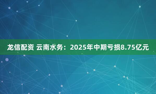 龙信配资 云南水务:2025年中期亏损8.75亿元
