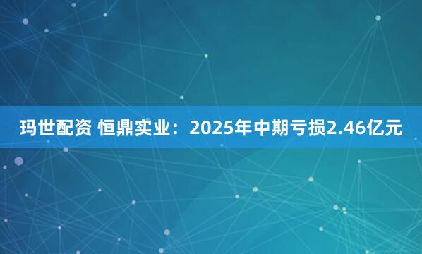 玛世配资 恒鼎实业：2025年中期亏损2.46亿元
