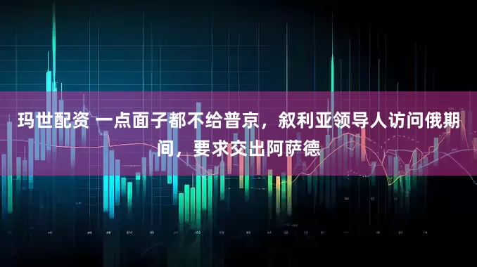玛世配资 一点面子都不给普京，叙利亚领导人访问俄期间，要求交出阿萨德