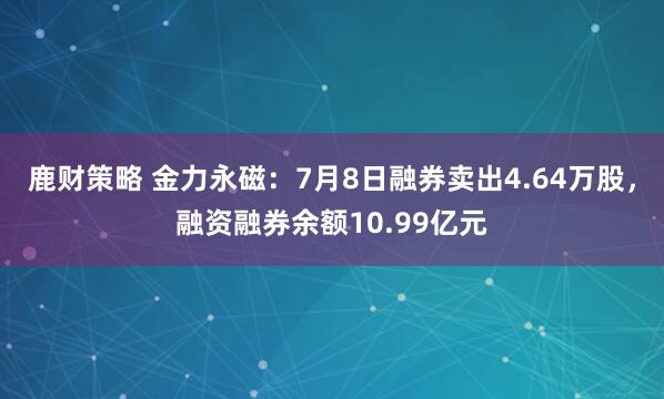 鹿财策略 金力永磁：7月8日融券卖出4.64万股，融资融券余额10.99亿元