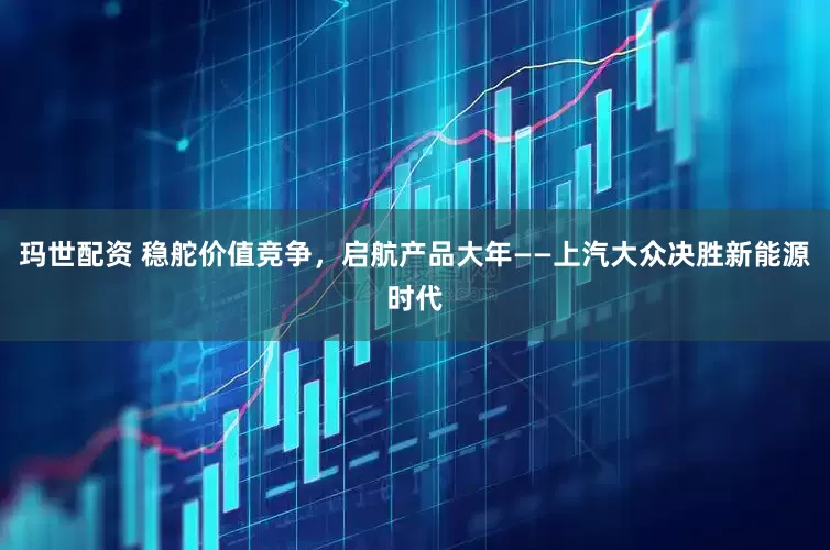 玛世配资 稳舵价值竞争，启航产品大年——上汽大众决胜新能源时代