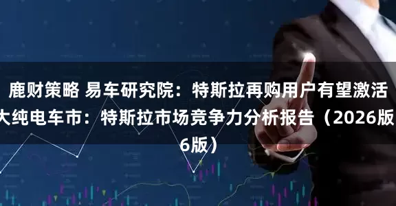 鹿财策略 易车研究院：特斯拉再购用户有望激活大纯电车市：特斯拉市场竞争力分析报告（2026版）