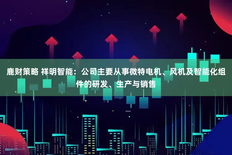 鹿财策略 祥明智能：公司主要从事微特电机、风机及智能化组件的研发、生产与销售